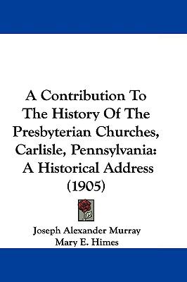 A Contribution To The History Of The Presbyterian Churches, Carlisle, Pennsylvania: A Historical Address (1905)