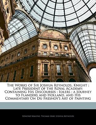 The Works of Sir Joshua Reynolds, Knight ; Late President of the Royal Academy: Containing His Discourses ; Idlers ; a Journey to Flanders and Holland, ... Commentary On Du Fresnoy's Art of Painting