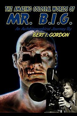 The Amazing Colossal Worlds Of Mr. B.I.G.: An Autobiographical Journey By Bert I. Gordon