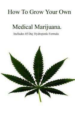 How to Grow Your Own Medical Marijuana : Includes 45 Day Formula