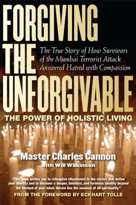 Forgiving the Unforgivable : The True Story of How Survivors of the Mumbai Terrorist Attack Answered Hatred with Compassion: The Power of Holistic Living